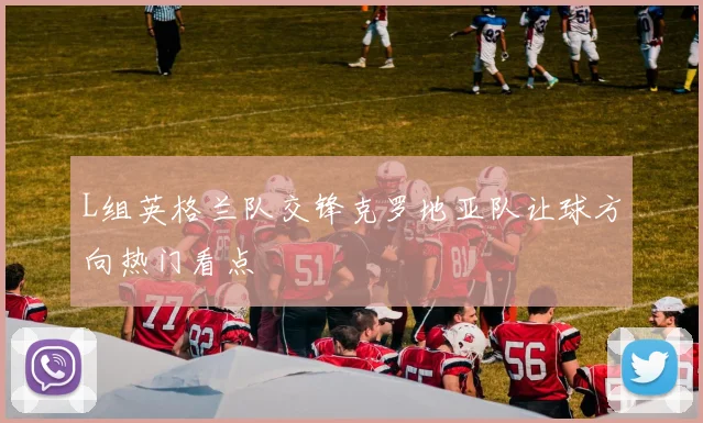 L组英格兰队交锋克罗地亚队让球方向热门看点