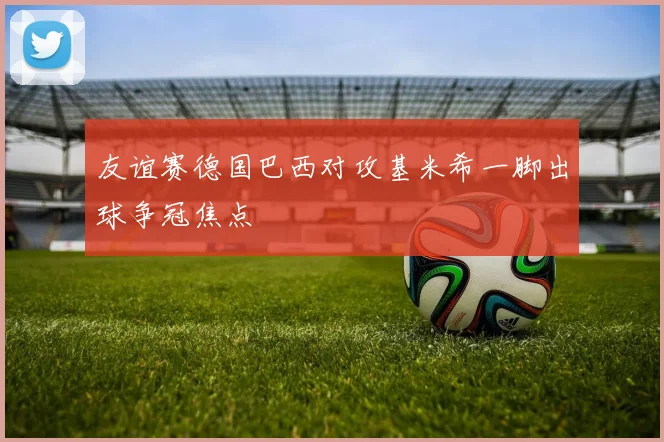 友谊赛德国巴西对攻基米希一脚出球争冠焦点
