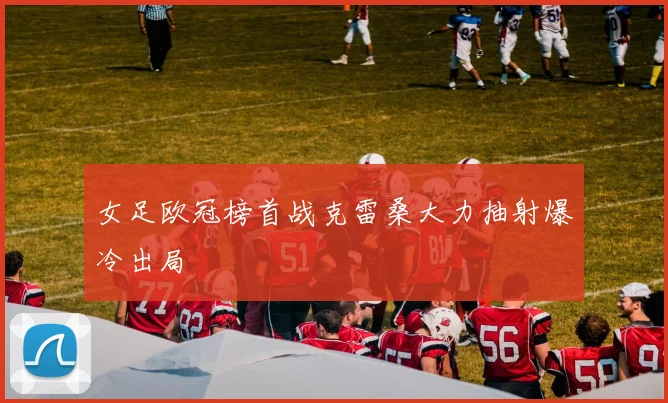 女足欧冠榜首战克雷桑大力抽射爆冷出局