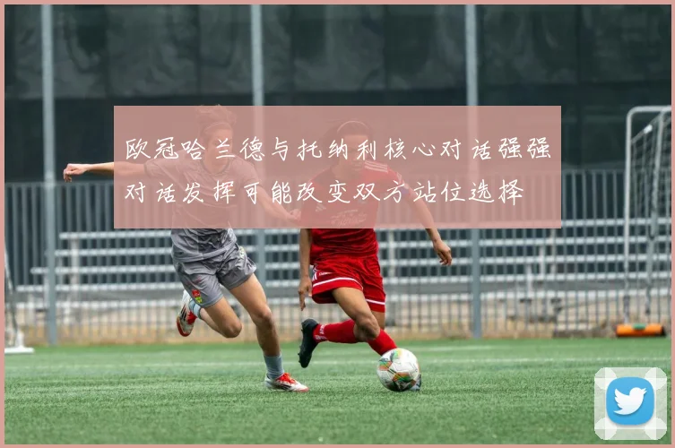 欧冠哈兰德与托纳利核心对话强强对话发挥可能改变双方站位选择