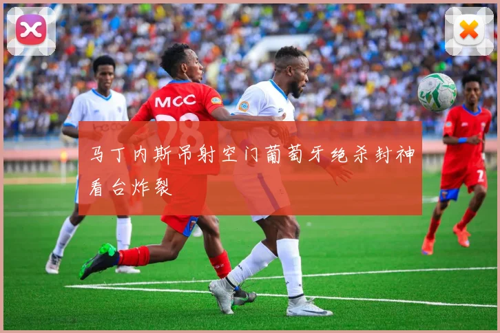 马丁内斯吊射空门葡萄牙绝杀封神看台炸裂