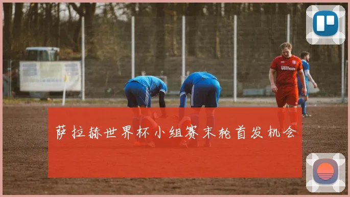 萨拉赫世界杯小组赛末轮首发机会