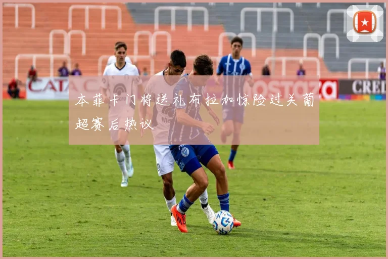 本菲卡门将送礼布拉加惊险过关葡超赛后热议