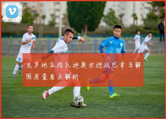 克罗地亚格瓦迪奥尔迎战巴拿马解围质量看点解析