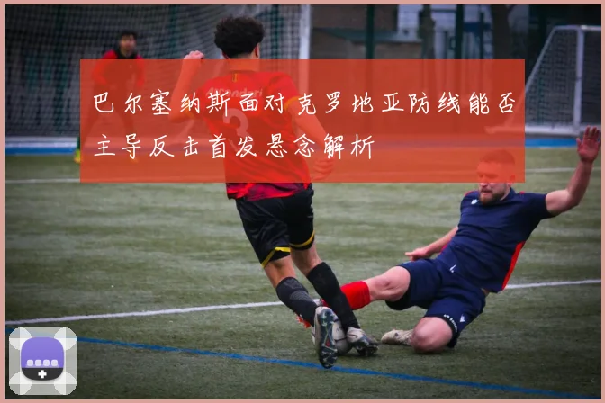 巴尔塞纳斯面对克罗地亚防线能否主导反击首发悬念解析