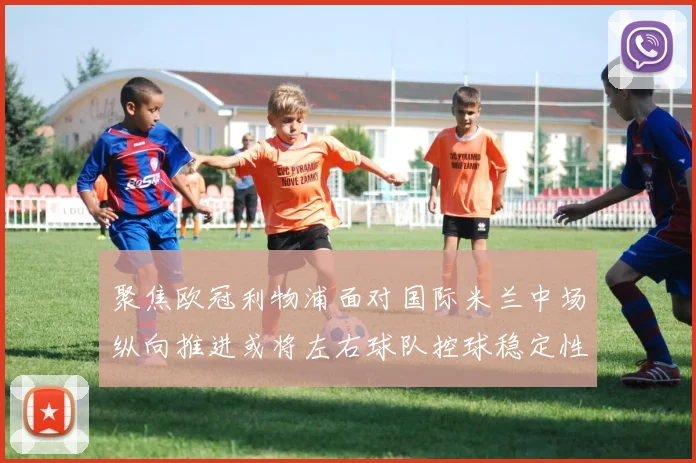 聚焦欧冠利物浦面对国际米兰中场纵向推进或将左右球队控球稳定性