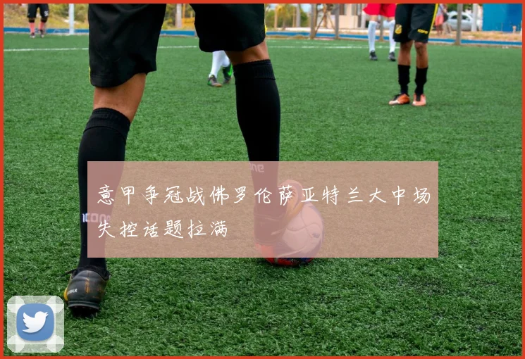 意甲争冠战佛罗伦萨亚特兰大中场失控话题拉满