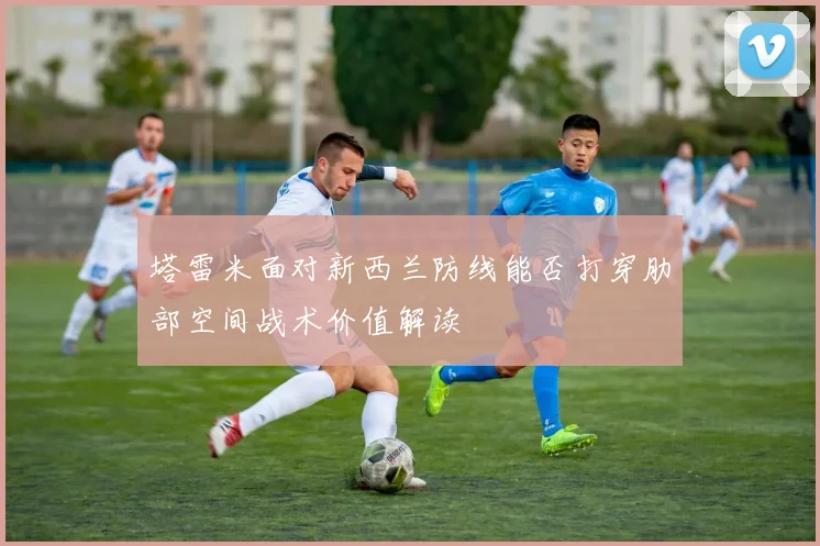 塔雷米面对新西兰防线能否打穿肋部空间战术价值解读