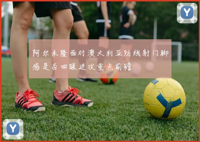 阿尔米隆面对澳大利亚防线射门脚感是否回暖进攻重点前瞻