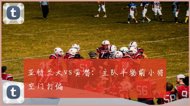 亚特兰大vs黄潜：主队半场前小将空门打偏