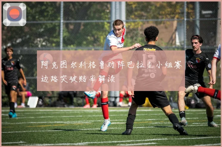 阿克图尔科格鲁对阵巴拉圭小组赛边路突破赔率解读