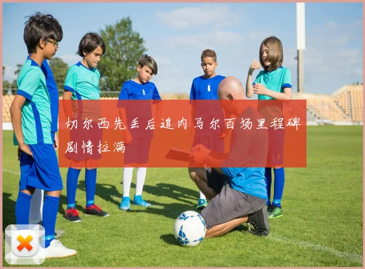 切尔西先丢后追内马尔百场里程碑剧情拉满
