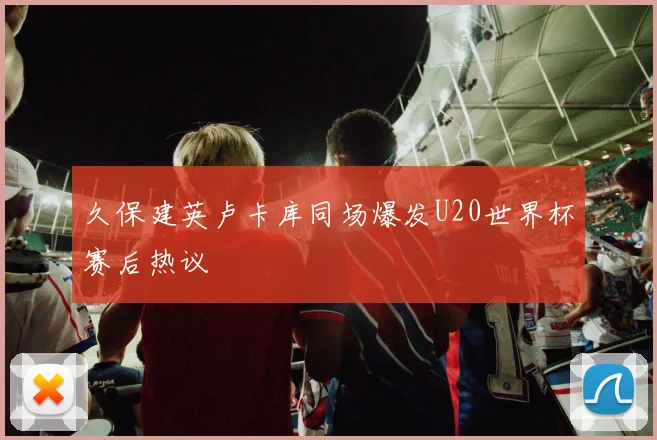 久保建英卢卡库同场爆发U20世界杯赛后热议