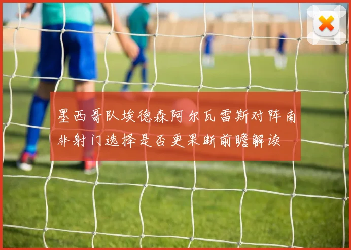 墨西哥队埃德森阿尔瓦雷斯对阵南非射门选择是否更果断前瞻解读