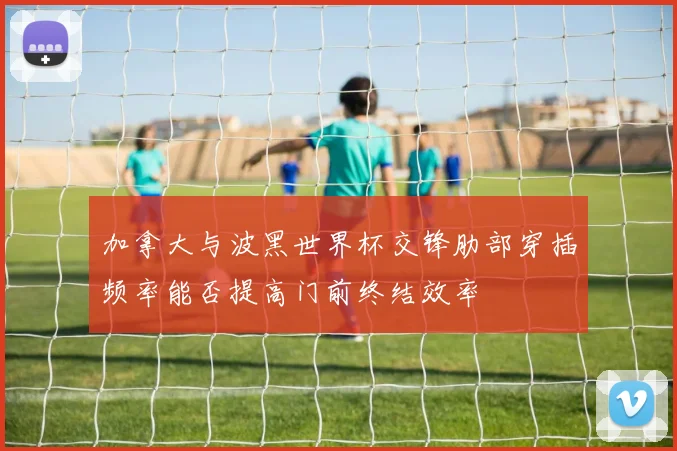 加拿大与波黑世界杯交锋肋部穿插频率能否提高门前终结效率