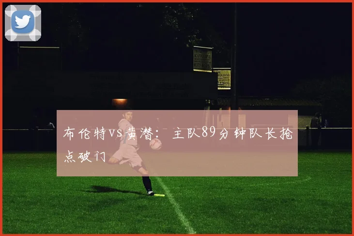 布伦特vs黄潜：主队89分钟队长抢点破门