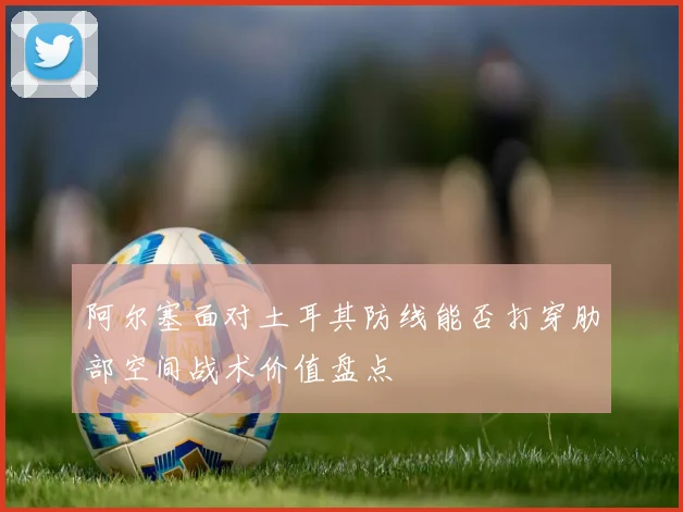 阿尔塞面对土耳其防线能否打穿肋部空间战术价值盘点