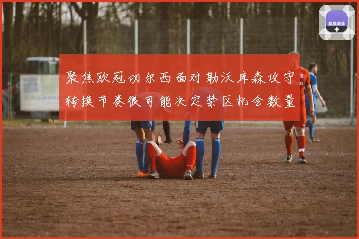 聚焦欧冠切尔西面对勒沃库森攻守转换节奏很可能决定禁区机会数量
