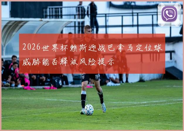 2026世界杯赖斯迎战巴拿马定位球威胁能否释放风险提示