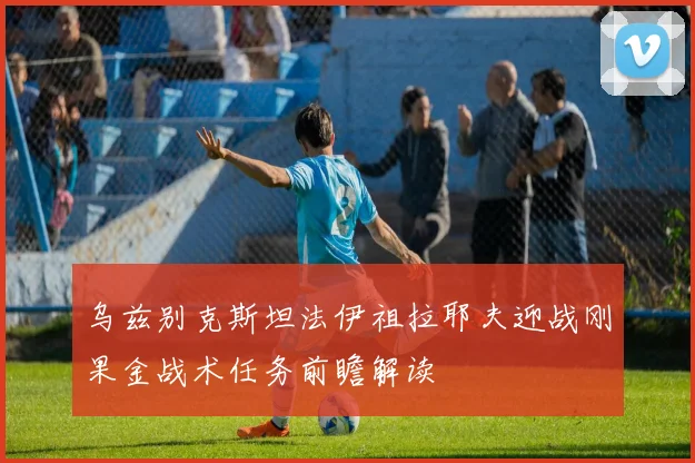 乌兹别克斯坦法伊祖拉耶夫迎战刚果金战术任务前瞻解读