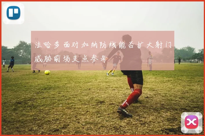 法哈多面对加纳防线能否扩大射门威胁前场支点参考