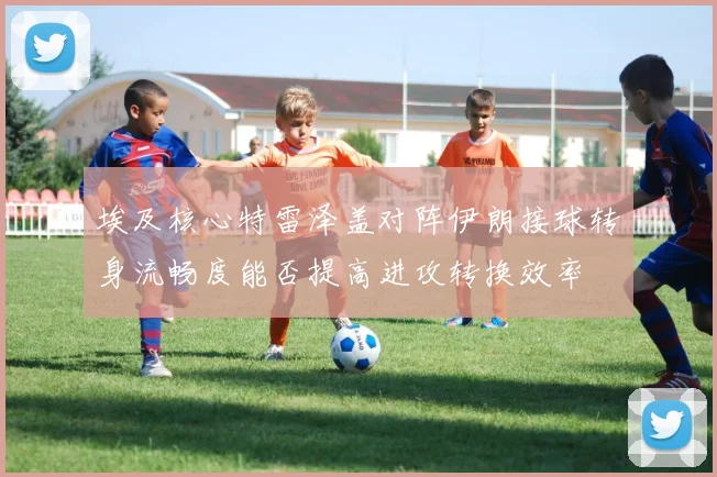 埃及核心特雷泽盖对阵伊朗接球转身流畅度能否提高进攻转换效率