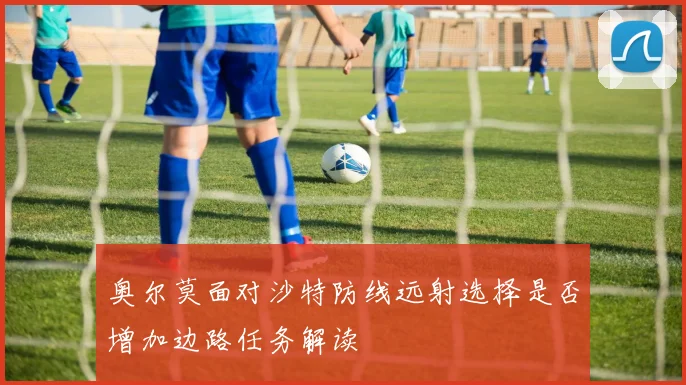 奥尔莫面对沙特防线远射选择是否增加边路任务解读