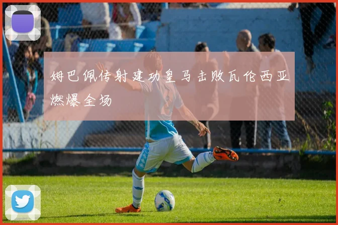 姆巴佩传射建功皇马击败瓦伦西亚燃爆全场