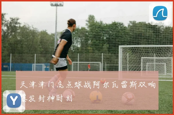天津津门虎点球战阿尔瓦雷斯双响爆发封神时刻