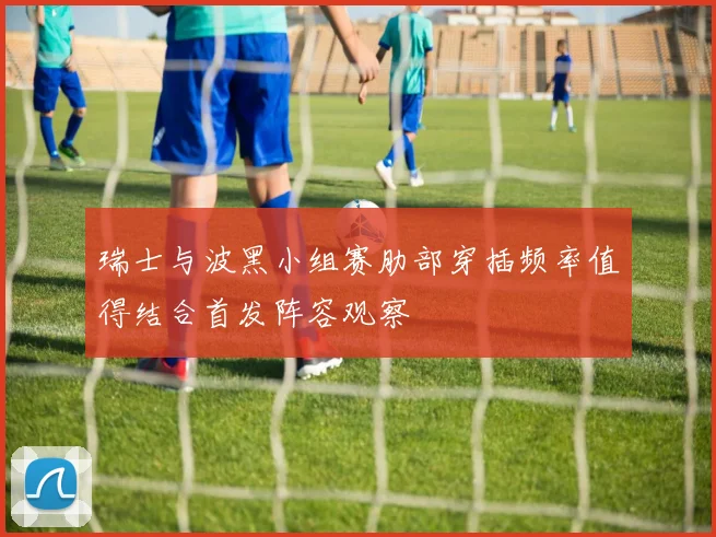 瑞士与波黑小组赛肋部穿插频率值得结合首发阵容观察