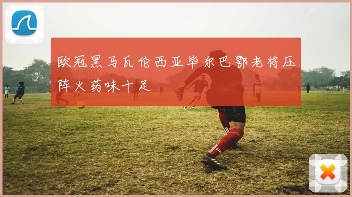 欧冠黑马瓦伦西亚毕尔巴鄂老将压阵火药味十足