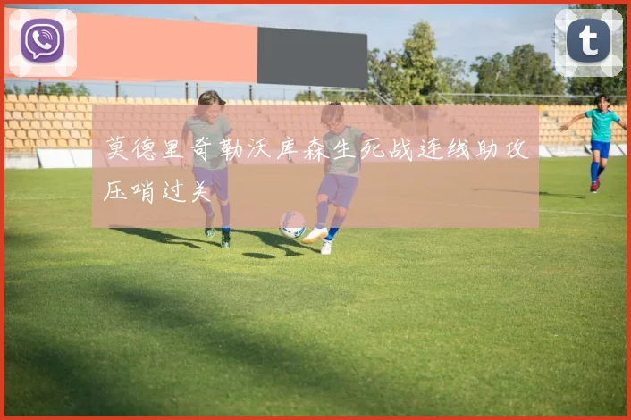 莫德里奇勒沃库森生死战连线助攻压哨过关