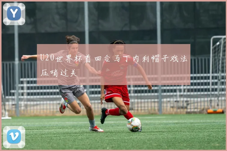 U20世界杯首回合马丁内利帽子戏法压哨过关