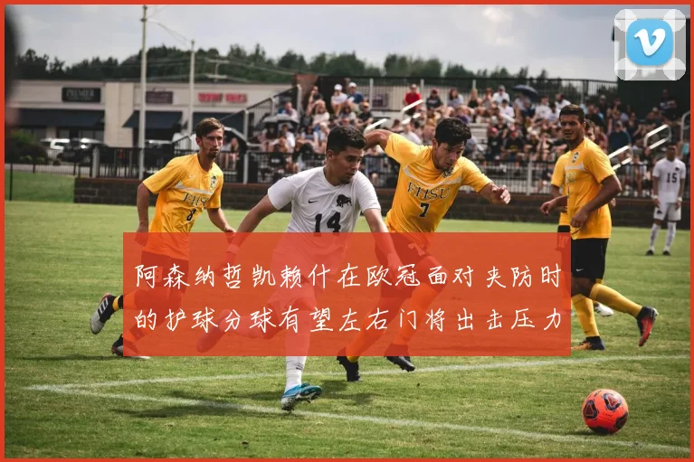 阿森纳哲凯赖什在欧冠面对夹防时的护球分球有望左右门将出击压力
