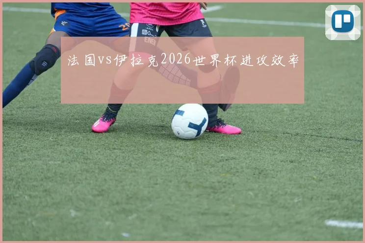 法国vs伊拉克2026世界杯进攻效率