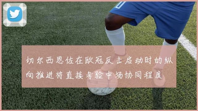 切尔西恩佐在欧冠反击启动时的纵向推进将直接考验中场协同程度