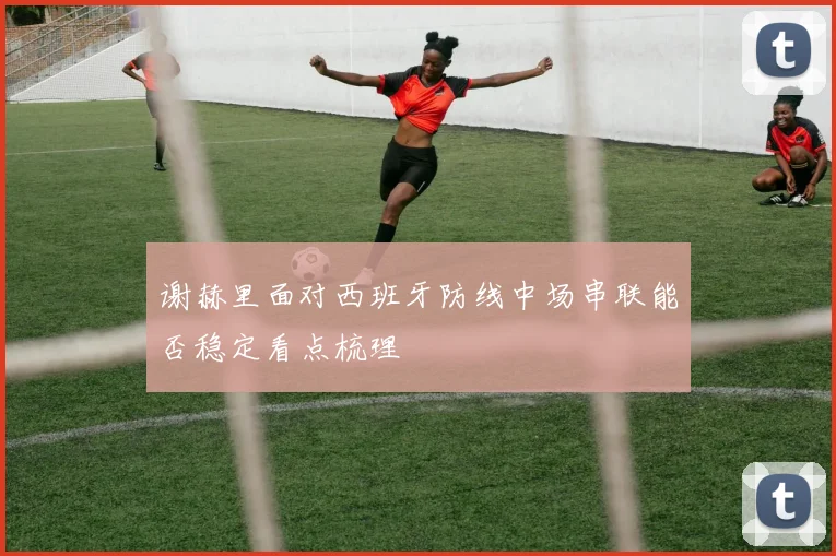 谢赫里面对西班牙防线中场串联能否稳定看点梳理