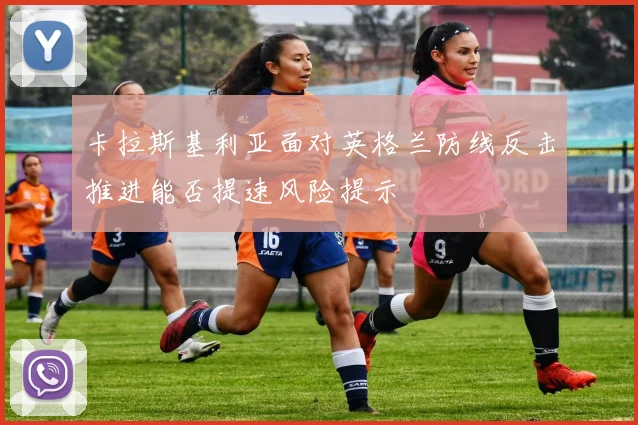 卡拉斯基利亚面对英格兰防线反击推进能否提速风险提示