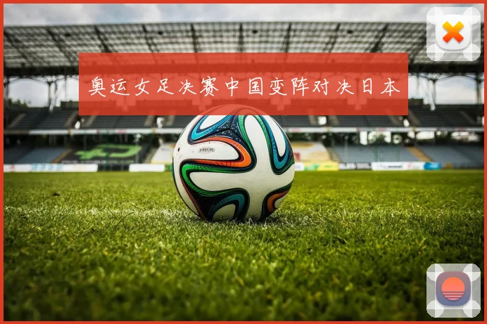 奥运女足决赛中国变阵对决日本