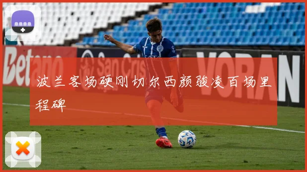 波兰客场硬刚切尔西颜骏凌百场里程碑