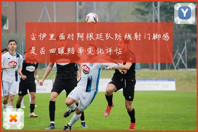 古伊里面对阿根廷队防线射门脚感是否回暖赔率变化评估