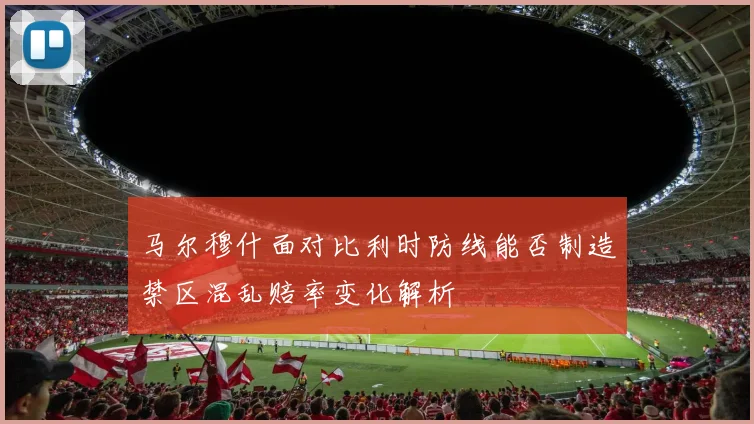 马尔穆什面对比利时防线能否制造禁区混乱赔率变化解析