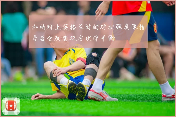 加纳对上英格兰时的对抗强度保持是否会改变双方攻守平衡