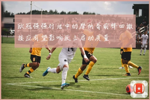 欧冠强强对话中的摩纳哥前锋回撤接应有望影响反击启动质量