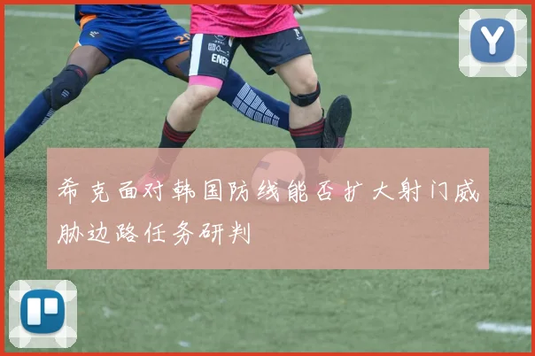 希克面对韩国防线能否扩大射门威胁边路任务研判