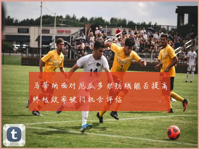 马蒂纳面对厄瓜多尔防线能否提高终结效率破门机会评估