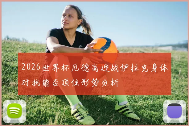 2026世界杯厄德高迎战伊拉克身体对抗能否顶住形势分析