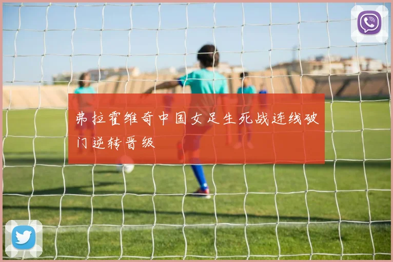弗拉霍维奇中国女足生死战连线破门逆转晋级