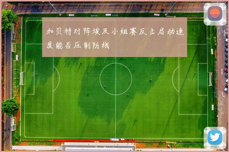 加贝特对阵埃及小组赛反击启动速度能否压制防线