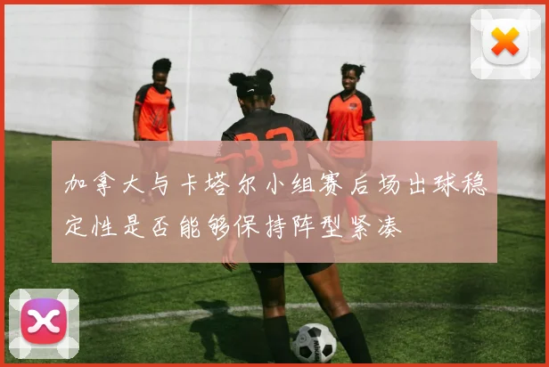 加拿大与卡塔尔小组赛后场出球稳定性是否能够保持阵型紧凑